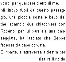 La partenza per queste salite  sempre  emozionante, appare quasi come un gioco, il gioco del silenzio; una forza mi travolge,  preme e mi attrae verso lalto, mentre dentro di me continuo a pensare se c la far, intanto sono entrata in quel mondo e devo concentrarmi sui miei movimenti, perch fino lass devo arrivare.
C qualcuno che mi aspetta, mi sono data appuntamento.
Il silenzio mi circonda, alzo lo sguardo per controllare davanti a me,vedo che comincia ad albeggiare: la giornata si prospetta serena, ottima per la salita.
Sono talmente presa da me stessa mentre salgo il canalino e colgo ben poco di ci che mi sta attorno in questo momento. Roberto mi invita a  non fermarmi, ma di proseguire perch poi avr il tempo che vorr  per guardare dietro di me.
Mi ritrovo fuori da questo passaggio, una piccola sosta e bevo del the, scambio due chiacchiere con  Roberto: per lui pare sia una passeggiata, ha lasciato che Beppe  facesse da capo cordata.
Si riparte, si attraversa a destra per risalire il ripido pendio e la meta si fa sempre pi vicina.
Lultimo tratto si presenta ripido, saliamo senza problemi e  ogni tanto Beppe si gira  chiedendo conferma che vada  tutto bene. Si sentono le voci di gioia di chi  gia arrivato  e riesco cos a capire che sono quasi arrivata.
Ma che montagna meravigliosa! Guardando  verso la cima c  lazzurro del cielo che si scaglia contro la parte pi alta della vetta:  una visione sorprendente, meraviglioso questo effetto.
Ora siamo in prossimit dellanticima, superiamo le roccette, poi il traversino: siamo arrivati alla  cima.
In quel preciso momento vengo pervasa da  un senso di libert.
Avevo un appuntamento su quella cima ed eccomi puntuale.
Certamente  stata una salita molto significativa, la montagna ancora una volta mi ha dato una lezione di vita.
La vita  fatta per essere vissuta e  per capire cosa vuole devi entrare nel cuore della situazione e cos  stato.
Grazie ai componenti della mia cordata che hanno lasciato che vivessi ogni momento della salita nel silenzio pi profondo senza chiedermi perch.
	    Patrizia P.
